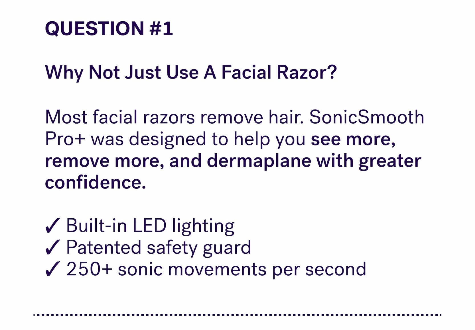 QUESTION #1 &nbsp; Why Not Just Use A Facial Razor? Most facial razors remove hair. SonicSmooth Pro+ was designed to help you&nbsp;see more, remove more, and dermaplane with greater confidence.  ✓ Built-in LED lighting&nbsp; ✓ Patented safety guard&nbsp; ✓ 250+ sonic movements per second