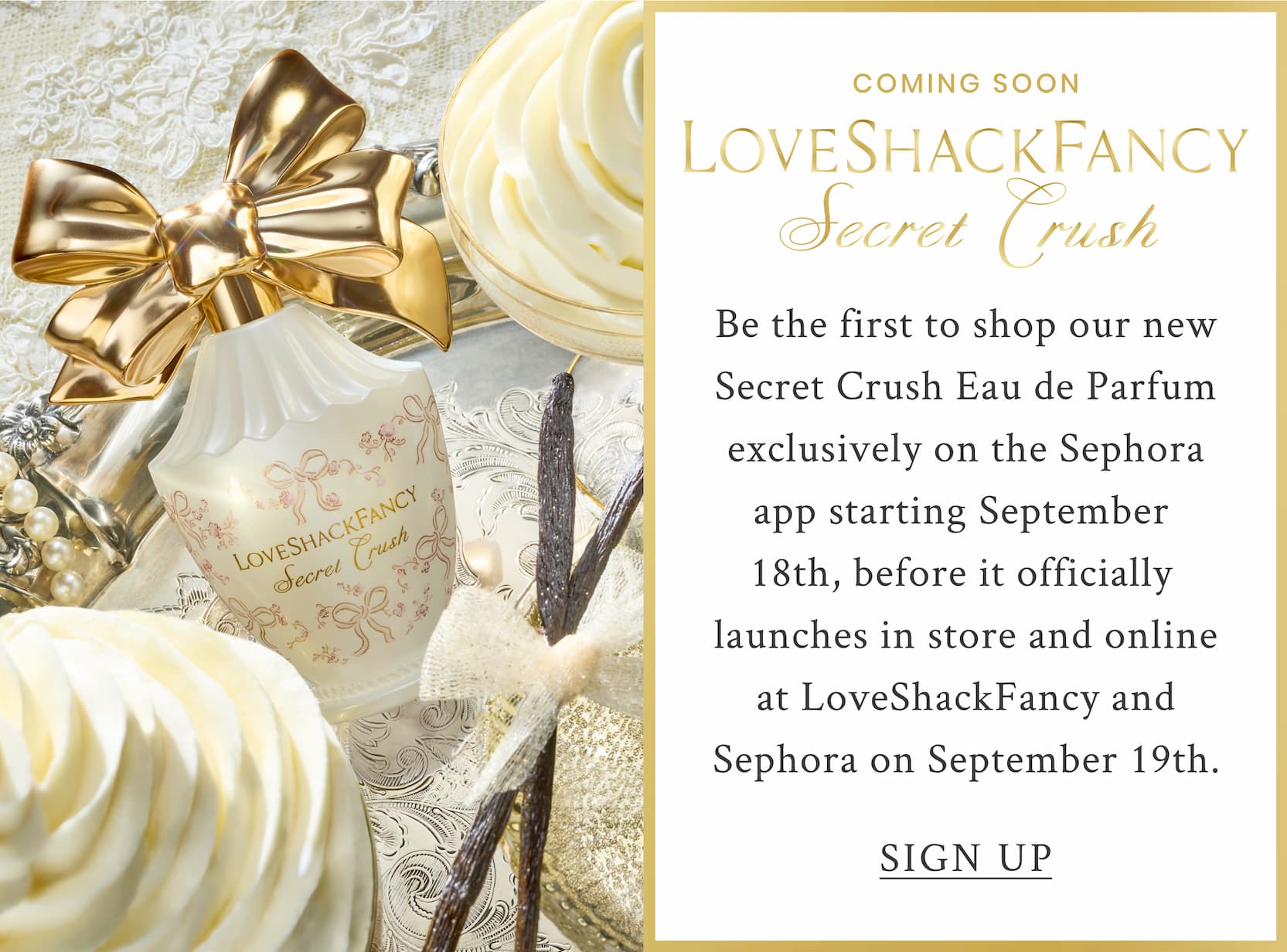 COMING SOON LoveShackFancy Secret Crush  Be the firstto shop our new Secret Crush Eau de Parfum exclusively on the Sephora app starting September 18th, before it officially launches in store and online at LoveShackFancy and Sephora on September 19th. <SIGN UP>