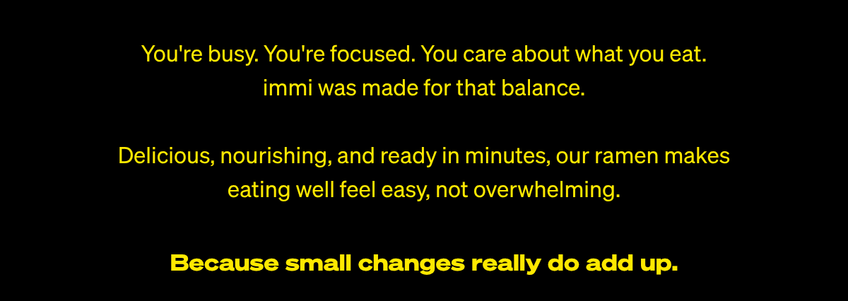  Because small changes really do add up. Youre busy. Youre focused. You care about what you eat.﻿immi was made for that balance.Delicious, nourishing, and ready in minutes, our ramen makes eating well feel easy, not overwhelming.