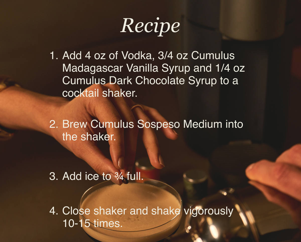 Recipe Add 4 oz of Vodka, 3/4 oz Cumulus Madagascar Vanilla Syrup and 1/4 oz Cumulus Dark Chocolate Syrup to a cocktail shaker. Brew Cumulus Sospeso Medium into the shaker. Add ice to ¾ full. Close shaker and shake vigorously 10-15 times.