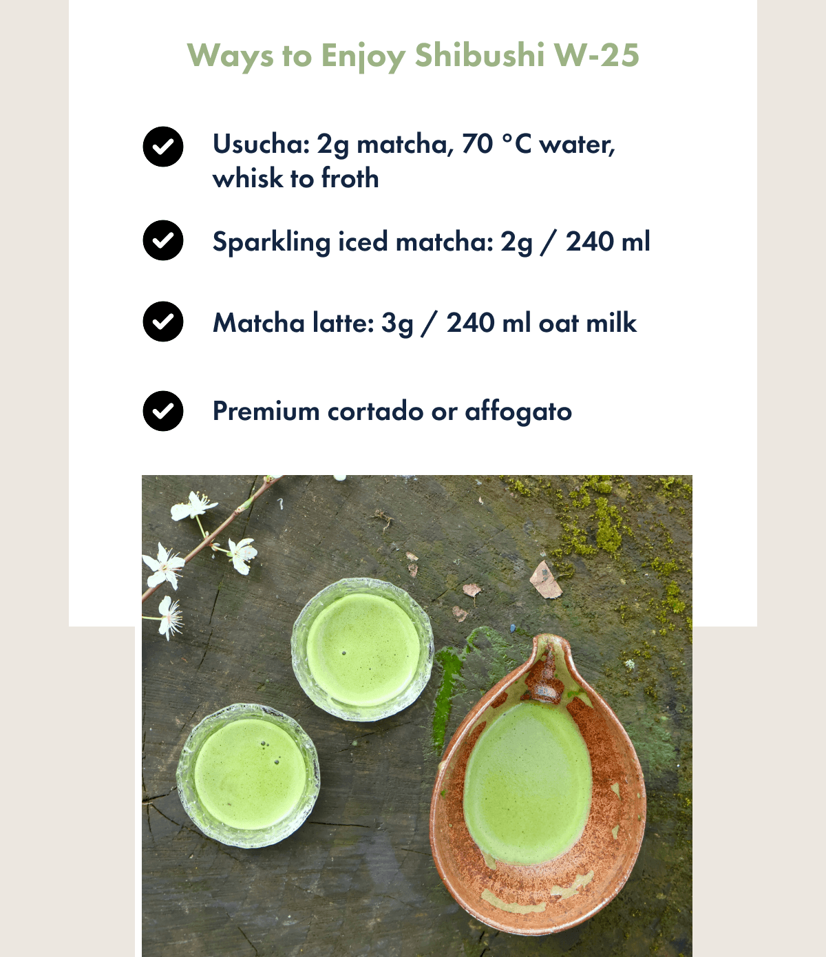 Ways to Enjoy Shibushi W-25 Usucha: 2g matcha, 70 °C water, whisk to froth Sparkling iced matcha: 2g / 240 ml Matcha latte: 3g / 240 ml oat milk Premium cortado or affogato