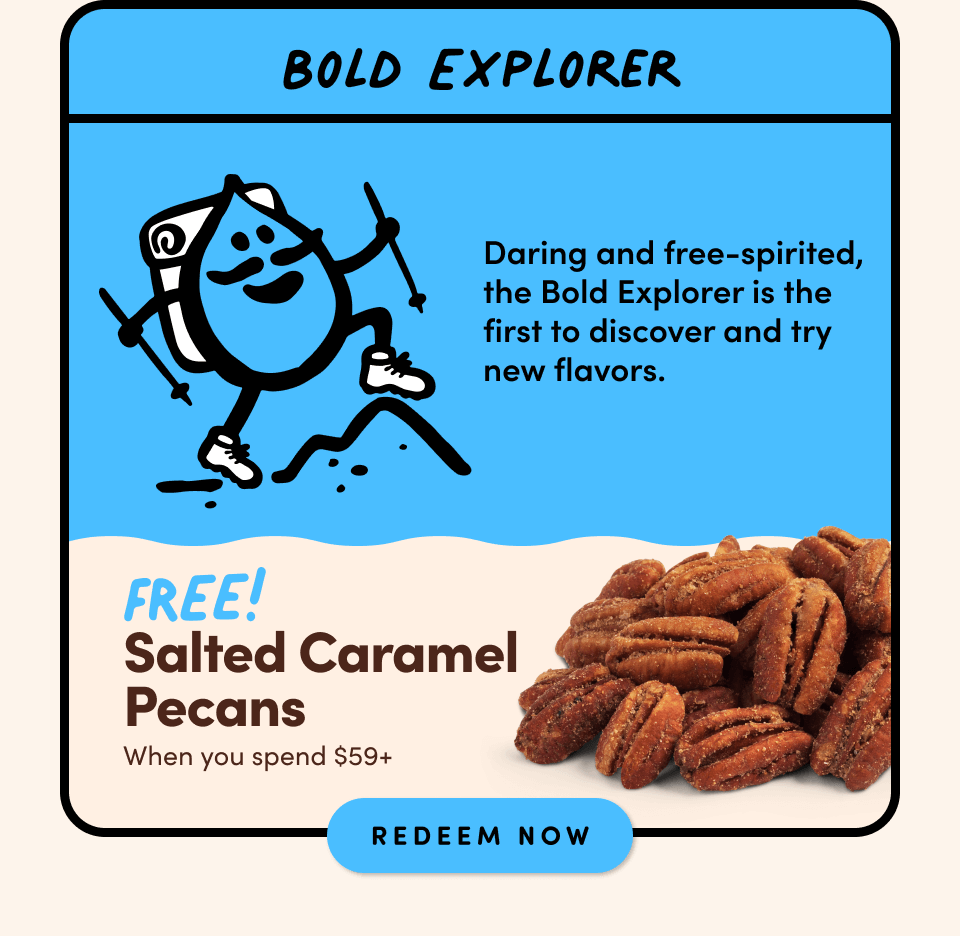 Bold Explorer; Daring and free-spirited, the Bold Explorer is the first to discover and try new flavors.; FREE! Salted Caramel Pecans when you spend $59+ Shop Now
