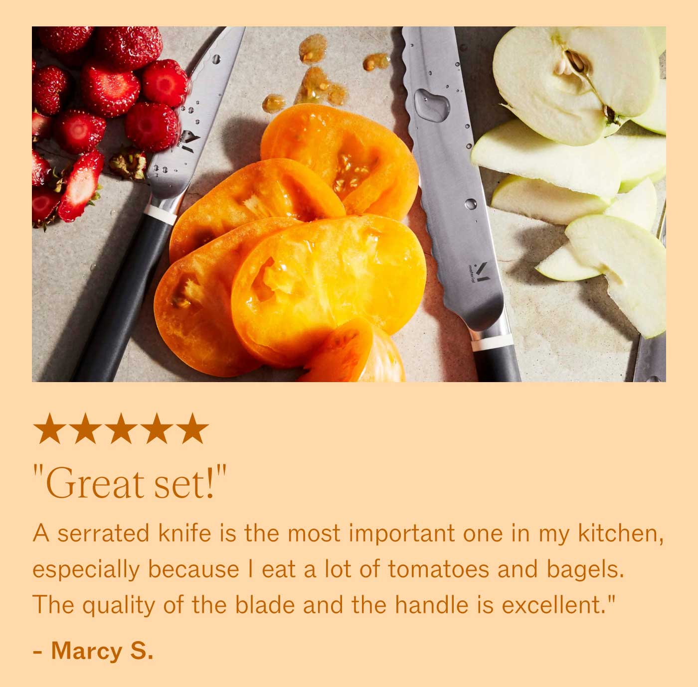 ★★★★★ "Great set!" A serrated knife is the most important one in my kitchen, especially because I eat a lot of tomatoes and bagels. The quality of the blade and the handle is excellent." - Marxy S.
