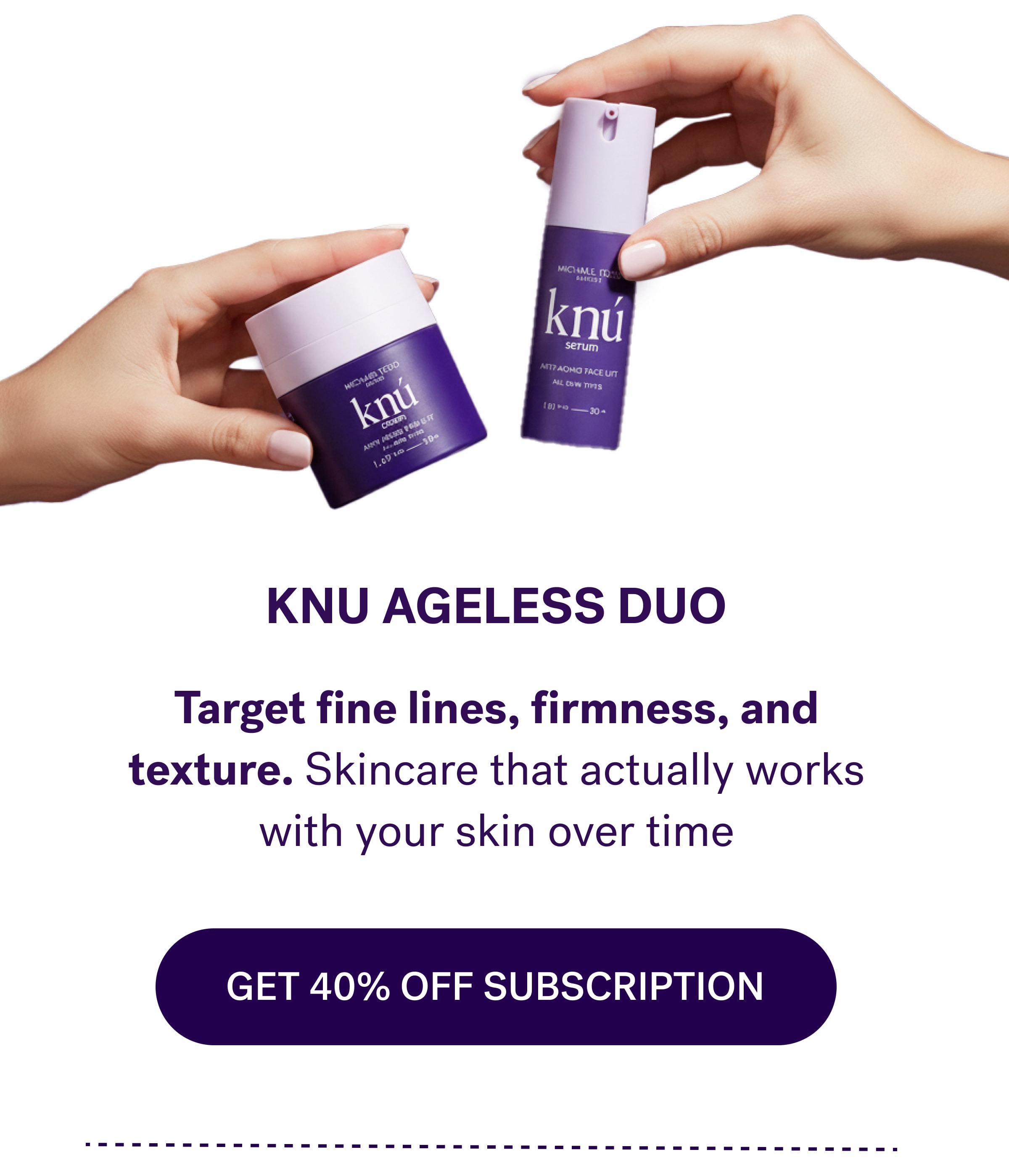 KNU Ageless Duo Target fine lines, firmness, and texture. Skincare that actually works with your skin over time GET 40% off subscription
