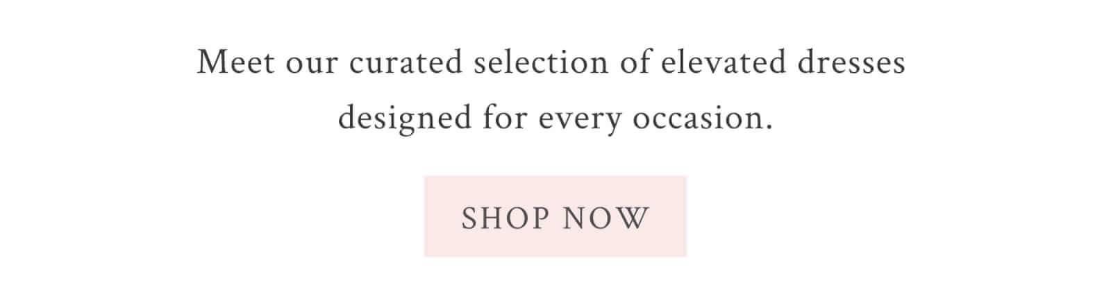 Meet our curate selection of elevated dresses designed for every occasion. <SHOP NOW>