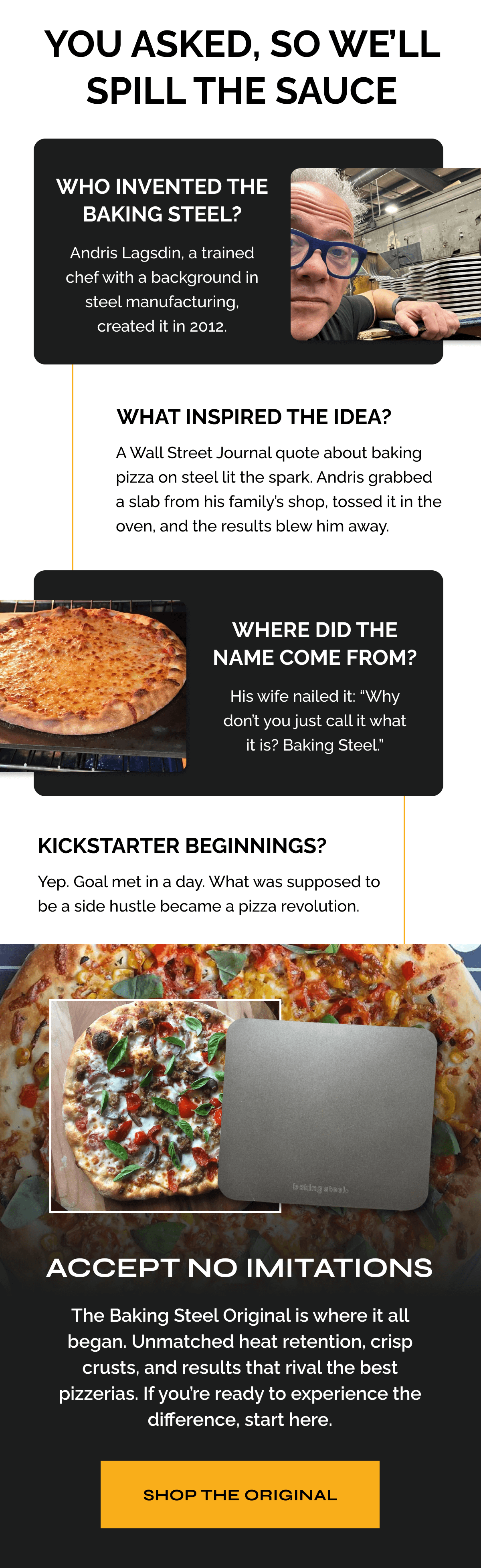 You Asked, so We’ll Spill the Sauce "Who invented the Baking Steel? Andris Lagsdin, a trained chef with a background in steel manufacturing, created it in 2012.  What inspired the idea? A Wall Street Journal quote about baking pizza on steel lit the spark. Andris grabbed a slab from his family’s shop, tossed it in the oven, and the results blew him away.  Where did the name come from? His wife nailed it: “Why don’t you just call it what it is?”  Kickstarter beginnings? Yep. Goal met in a day. What was supposed to be a side hustle became a pizza revolution."   ACCEPT NO IMITATIONS The Baking Steel Original is where it all began. Unmatched heat retention, crisp crusts, and results that rival the best pizzerias. If you’re ready to experience the difference, start here. SHOP THE ORIGINAL 