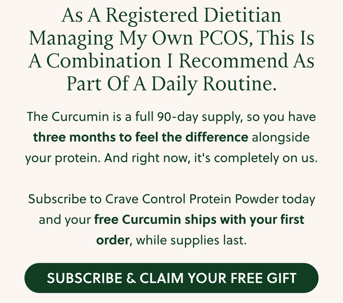 As A Registered Dietitian Managing My Own PCOS, This Is A Combination I Recommend As Part Of A Daily Routine. The Curcumin is a full 90-day supply, so you have three months to feel the difference alongside your protein. And right now, it's completely on us. Subscribe to Crave Control Protein Powder today and your free Curcumin ships with your first order, while supplies last. SUBSCRIBE & CLAIM YOUR FREE GIFT