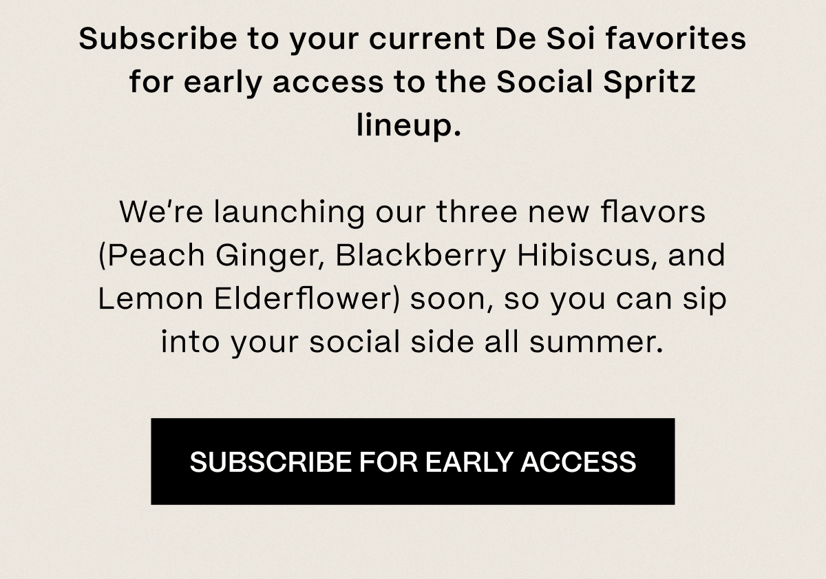 Subscribe to your current De Soi favorites for early access to the Social Spritz lineup.   We’re launching our three new flavors (Peach Ginger, Blackberry Hibiscus, and Lemon Elderflower) soon, so you can sip into your social side all summer.  |  Subscribe For Early Access