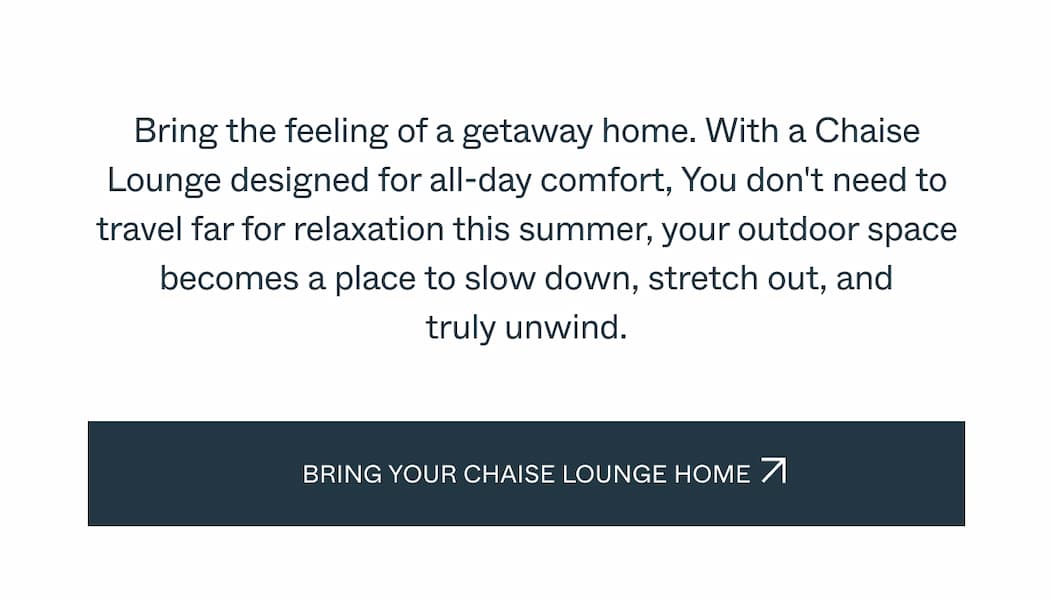 Bring the feeling of a getaway home. With a Chaise Lounge designed for all-day comfort, You don't need to travel far for relaxation this summer, your outdoor space becomes a place to slow down, stretch out, and truly unwind.