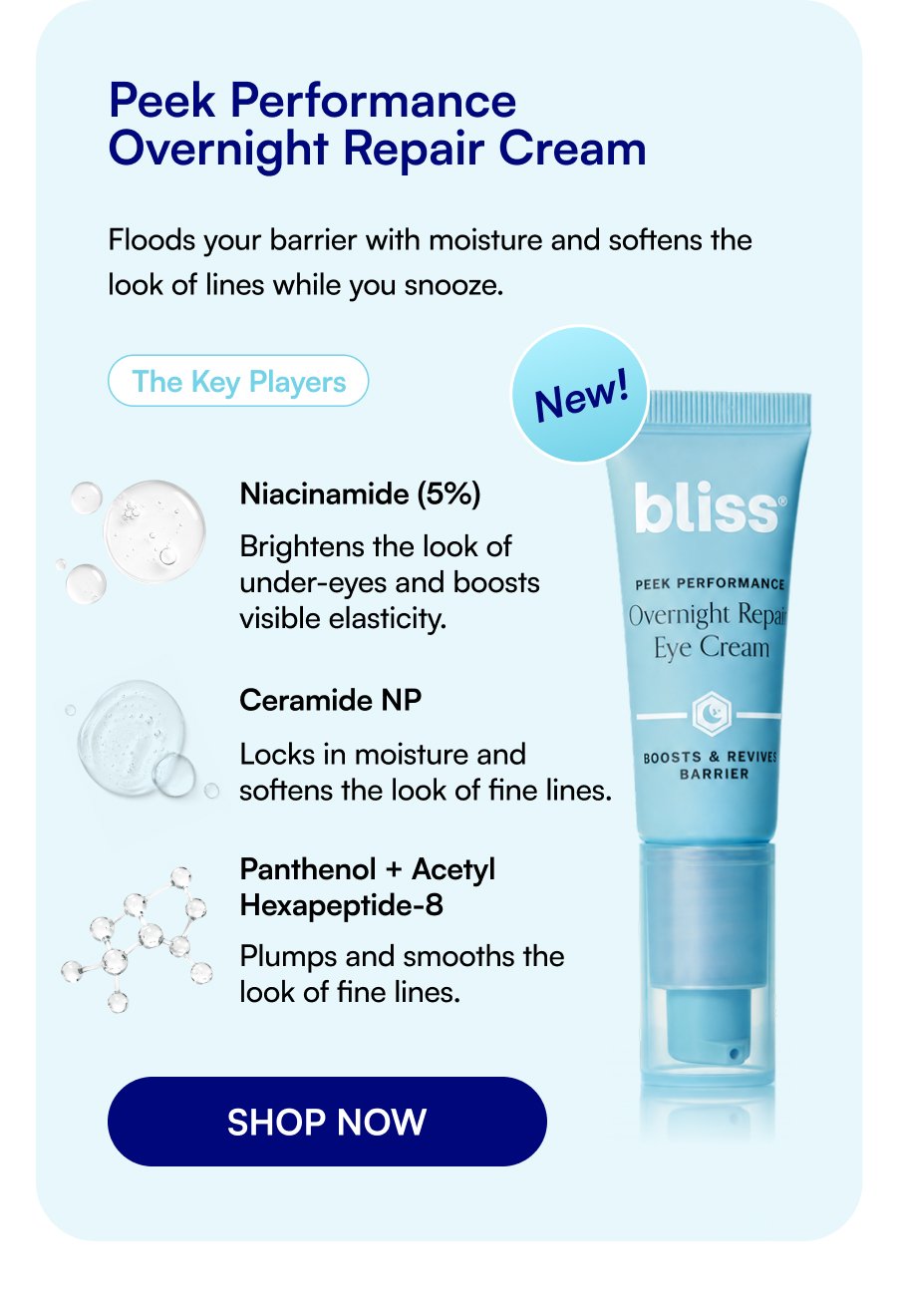 Peek Performance Overnight Repair Cream Floods your barrier with moisture and softens the look of lines while you snooze. The Key Players New! Niacinamide (5%) Brightens the look of under-eyes and boosts visible elasticity. Ceramide NP Locks in moisture and softens the look of fine lines. Panthenol + Acetyl Hexapeptide-8 Plumps and smooths the look of fine lines. SHOP NOW
