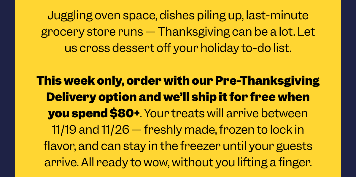 Juggling oven space, dishes piling up, last-minute grocery store runs — Thanksgiving can be a lot. Let us cross dessert off your holiday to-do list.  This week only, order with our Pre-Thanksgiving Delivery option and we’ll ship it for free when you spend $80+. Your treats will arrive between 11/19 and 11/26 — freshly made, frozen to lock in flavor, and can stay in the freezer until your guests arrive. All ready to wow, without you lifting a finger.