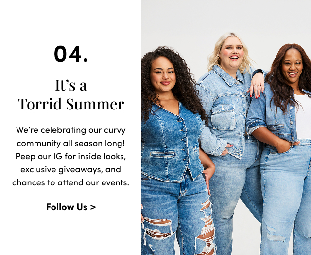 04. It's a Torrid Summer | We’re celebrating our curvy community all season long! Peep our IG for inside looks, exclusive giveaways, and chances to attend our events. | Follow Us >