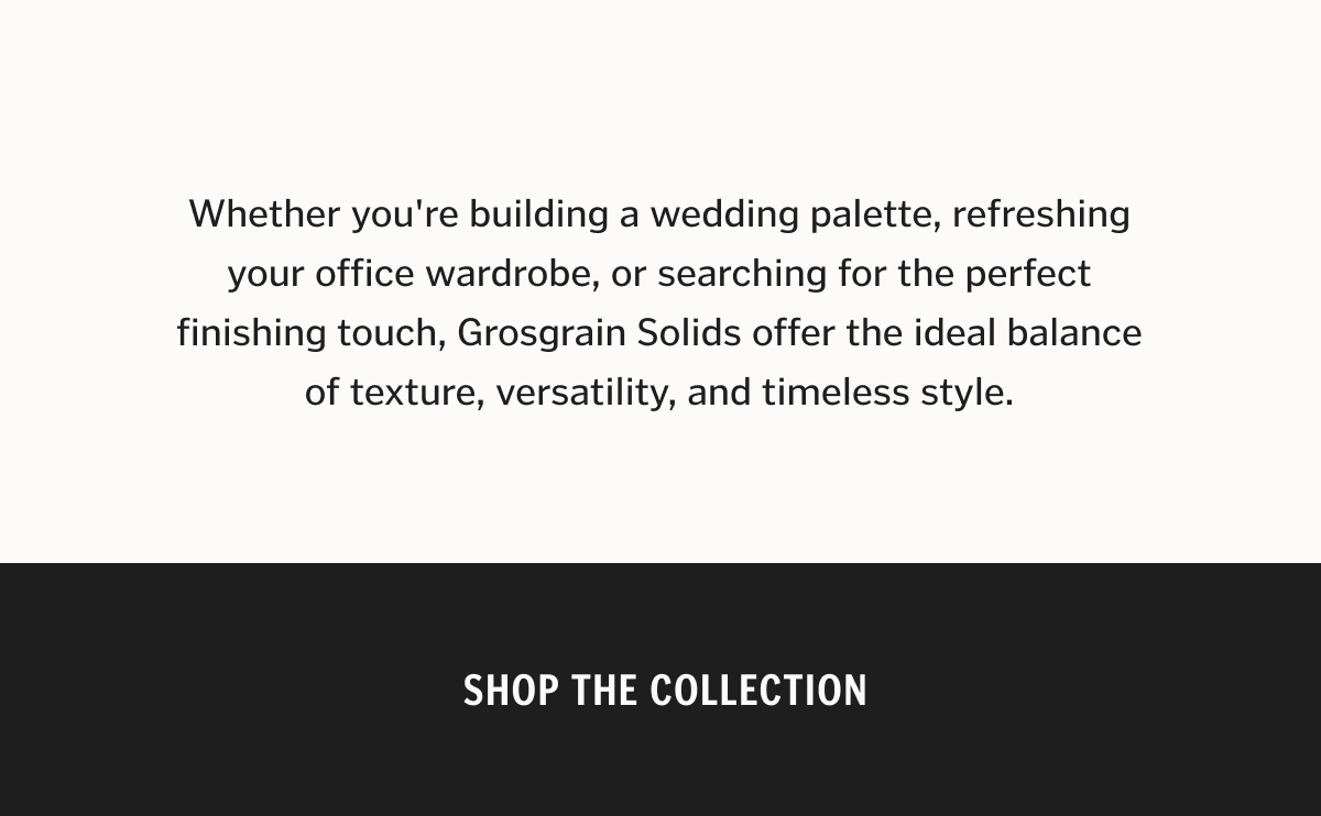 Whether you're dressing for a wedding or refreshing your rotation, Grosgrain Solids are made to go wherever you do.
