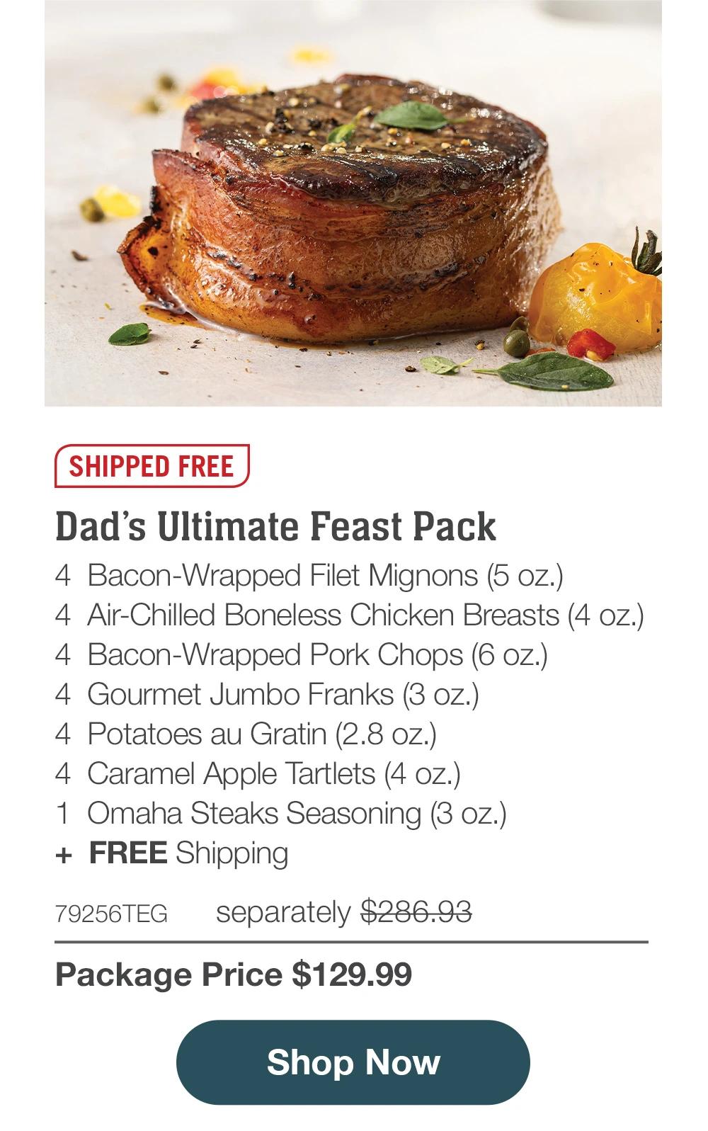 SHIPPED FREE | Dad’s Ultimate Feast Pack - 4  Bacon-Wrapped Filet Mignons (5 oz.) - 4  Air-Chilled Boneless Chicken Breasts (4 oz.) - 4  Bacon-Wrapped Pork Chops (6 oz.) - 4  Gourmet Jumbo Franks (3 oz.) - 4  Potatoes au Gratin (2.8 oz.)  - 4  Caramel Apple Tartlets (4 oz.) - 1  Omaha Steaks Seasoning (3 oz.)  +  FREE Shipping - 79256TEG separately $286.93 | Package Price $129.99 || SHOP NOW