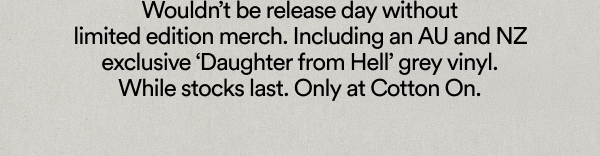 Wouldn’t be release day without limited edition merch. Including an AU and NZ exclusive ‘Daughter from Hell’ grey vinyl. While stocks last. Only at Cotton On.