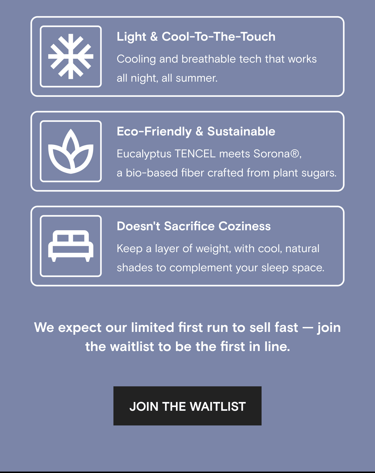 Light & Cool-To-The-Touch Cooling and breathable tech that works all night, all summer. Eco-Friendly & Sustainable Eucalyptus TENCEL meets Sorona®, a bio-based fiber crafted from plant sugars. Doesn't Sacrifice Coziness Keep a layer of weight, with cool, natural shades to complement your sleep space. | We expect our limited first run to sell fast — join the waitlist to be the first in line. | JOIN THE WAITLIST 