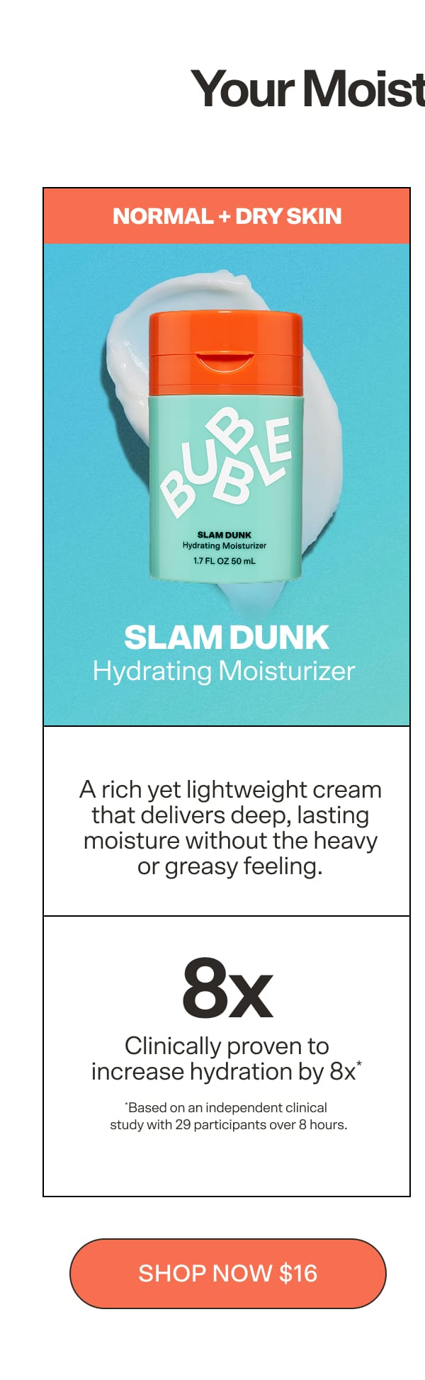 SLAM DUNK  Hydrating Moisturizer  For normal-to-dry skin. A rich midweight cream that delivers deep, lasting hydration and skin barrier protection—clinically proven to boost hydration by 8x* after 8 hours. *Based on an independent clinical study with 29 subjects vs. untreated skin  CTA: Shop Slam Dunk $16