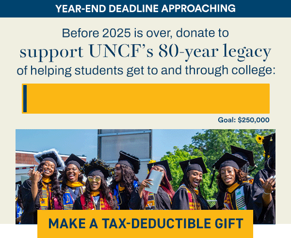 YEAR-END DEADLINE APPROACHING [PROGRESS BAR 40% TO $250,000 GOAL] Before 2025 is over, donate to support UNCF’s 80-year legacy of helping students get to and through college: [MAKE A TAX-DEDUCTIBLE GIFT]