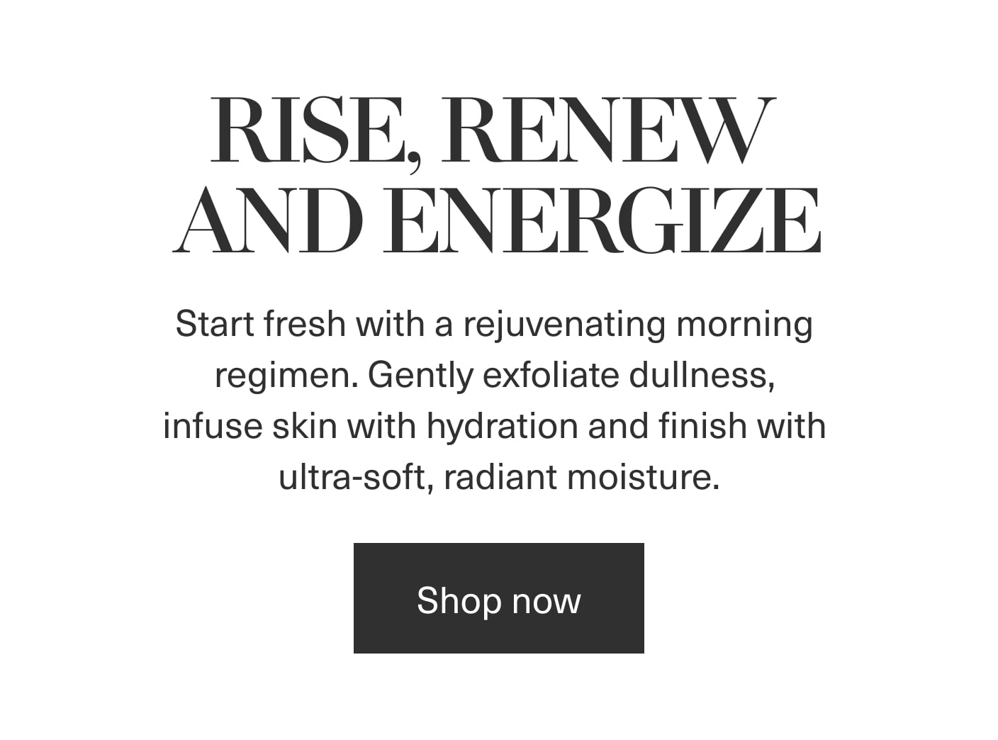 Rise, Renew and Energize - Start fresh with a rejuvenating morning regimen. Gently exfoliate dullness, infuse skin with hydration and finish with ultra-soft, radiant moisture. | Shop now