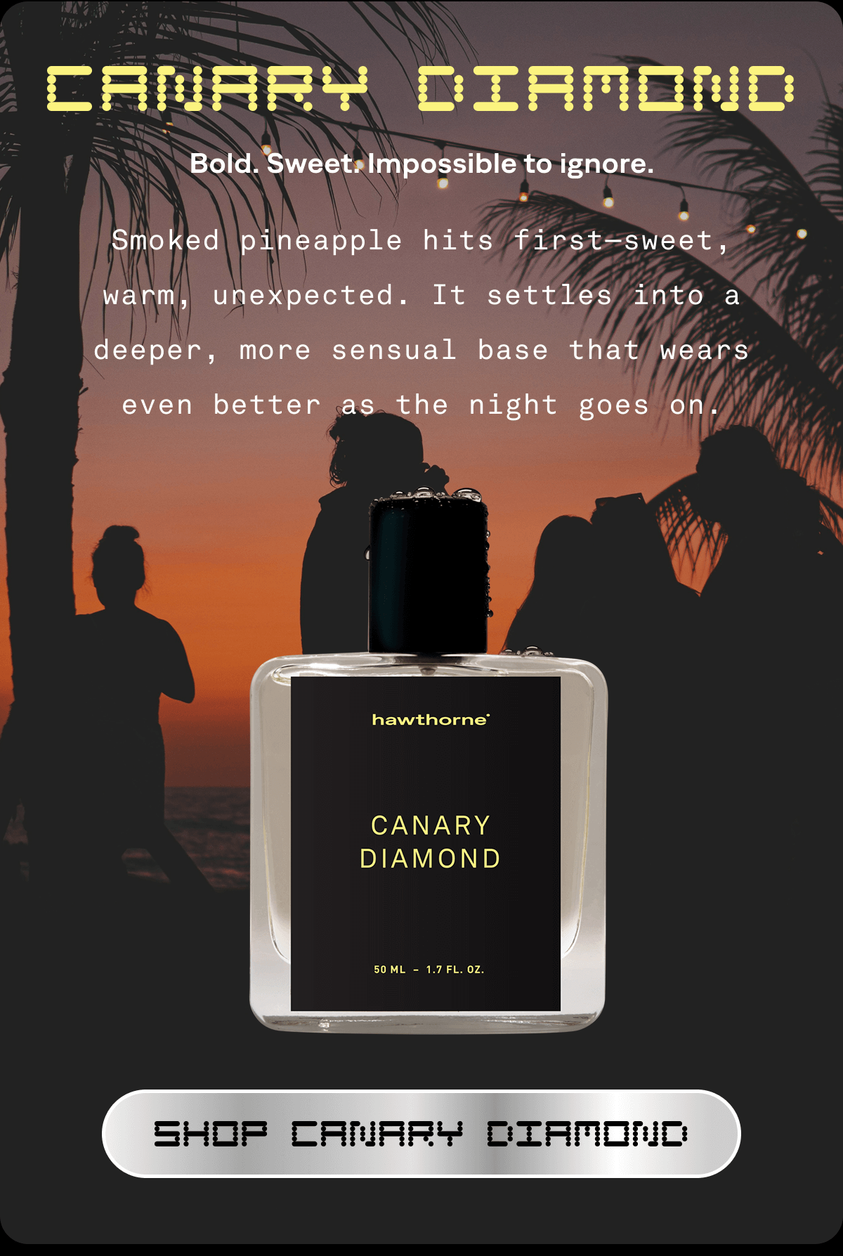 CANARY DIAMOND Bold. Sweet. Impossible to ignore. Smoked pineapple hits first—sweet, warm, unexpected. It settles into a deeper, more sensual base that wears even better as the night goes on. SHOP CANARY DIAMOND 