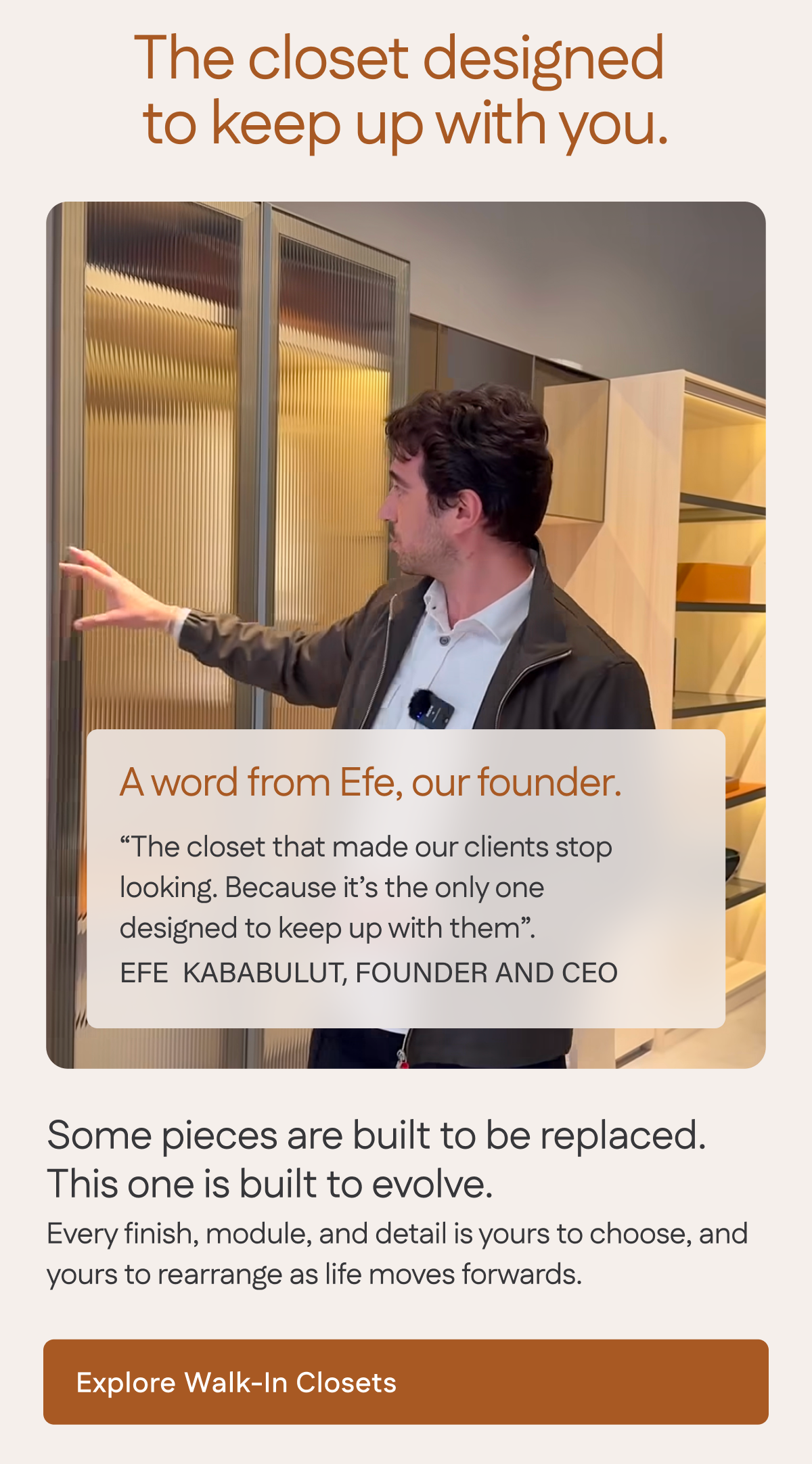 The closet designed  to keep up with you. Explore Walk-On Closets.