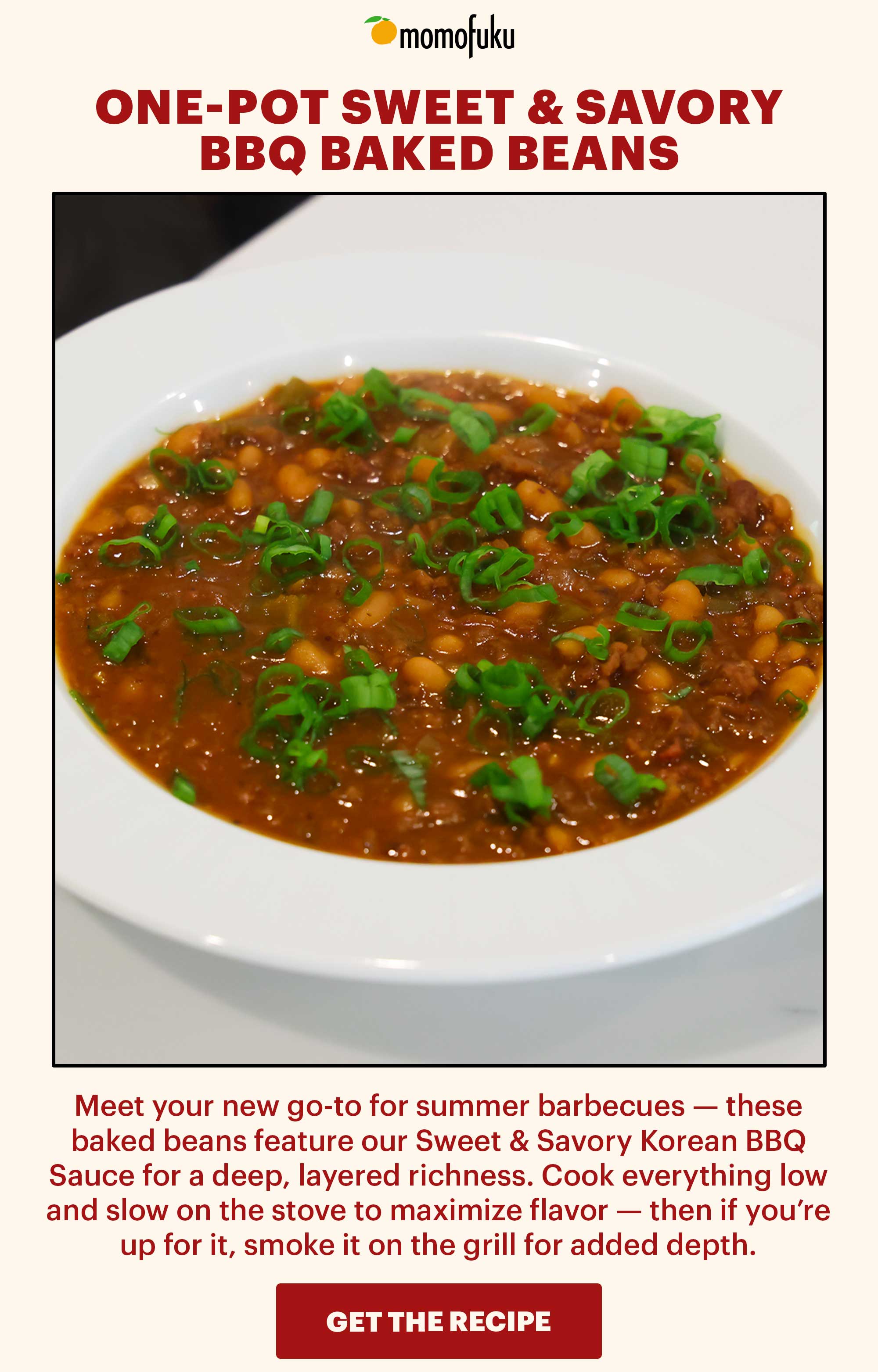 Header: One-Pot Sweet & Savory BBQ Baked Beans  Sub-header: Meet your new go-to for summer barbecues — these baked beans feature our Sweet & Savory Korean BBQ Sauce for a deep, layered richness. Cook everything low and slow on the stove to maximize flavor — then if you’re up for it, smoke it on the grill for added depth.   CTA: GET THE RECIPE 