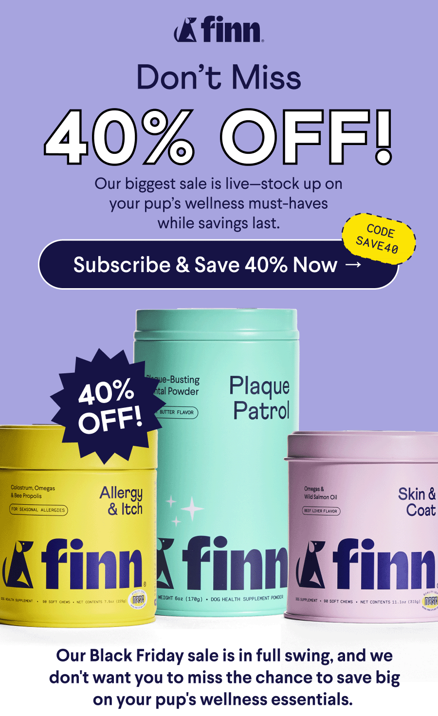 Finn Logo. Text: Don’t Miss 40% OFF! Our biggest sale is live—stock up on your pup’s wellness must-haves while savings last. CTA: Subscribe & Save 40% Now –> Code: SAVE40. Body Text: Our Black Friday sale is in full swing, and we don't want you to miss the chance to save big on your pup's wellness essentials.&nbsp;