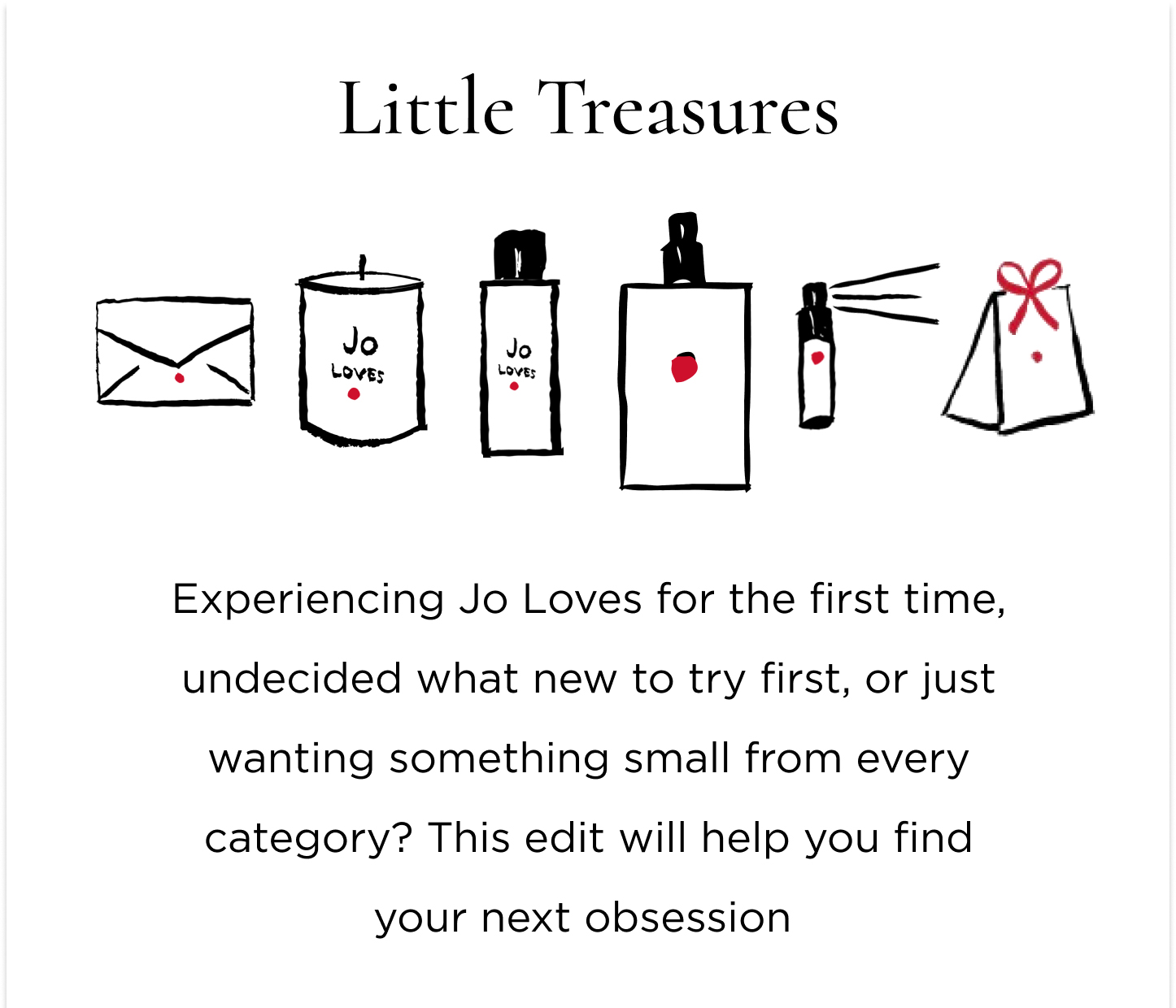 Experiencing Jo Loves for the first time, undecided what new to try first, or just wanting something small from every category? This edit will help you find your next obsession  For a Fragrant Discovery Still in search of your signature scent? Or just wanting to experiment and play with a different one every day of the week? Grab the Fragrance Discovery Collection and spritz away.  For a Luminescent Accessory Fail-safe, yet guaranteed to spark joy; a Home Candle will delight you and anyone you welcome into your home. For something everyone will ask you about     A Fragrance Paintbrush™ puts the power of scent in the palm of your hands and you get the joy of mastering your scent layering. For a Complete Set The iconic gift sets, combinations mastered for the perfect gift (to yourself). For a Spa Ritual at Home The undeniable pamper duo. A Bath & Shower Gel and Lotion Set gives you permission to take some scented time out.
