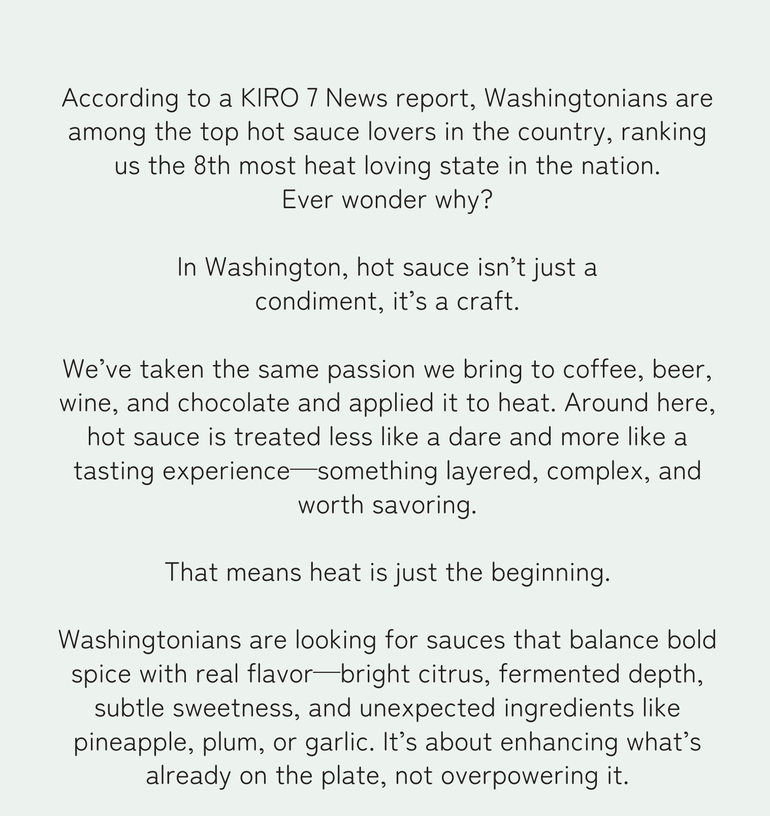 According to a KIRO 7 News report, Washingtonians are among the top hot sauce lovers in the country, ranking us the 8th most heat loving state in the nation. Ever wonder why?  In Washington, hot sauce isn’t just a condiment, it’s a craft.   We’ve taken the same passion we bring to coffee, beer, wine, and chocolate and applied it to heat. Around here, hot sauce is treated less like a dare and more like a tasting experience—something layered, complex, and worth savoring.   That means heat is just the beginning.   Washingtonians are looking for sauces that balance bold spice with real flavor—bright citrus, fermented depth, subtle sweetness, and unexpected ingredients like pineapple, plum, or garlic. It’s about enhancing what’s already on the plate, not overpowering it.