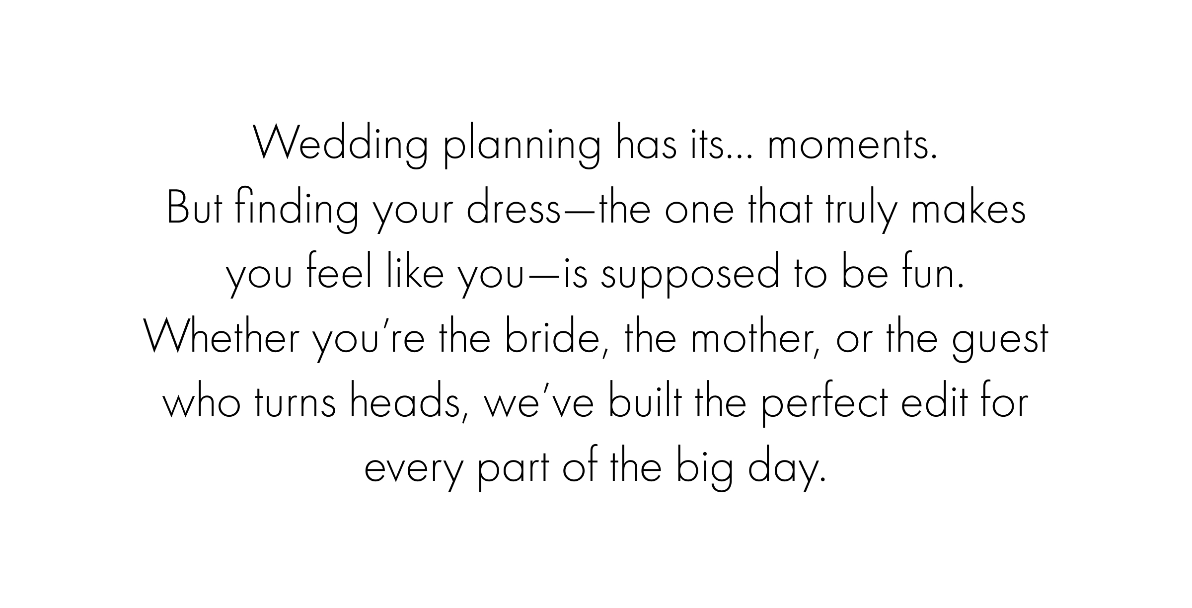 Wedding planning has its moments. Bu finding your dress, the one that makes you feel you, is supposed to be fun. Let us help take the guesswork out of it, find your dress today.