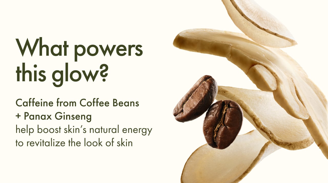 What powers this glow? Caffeine from Coffee Beans + Panax Ginseng help boost skin’s natural energy to revitalize the look of skin