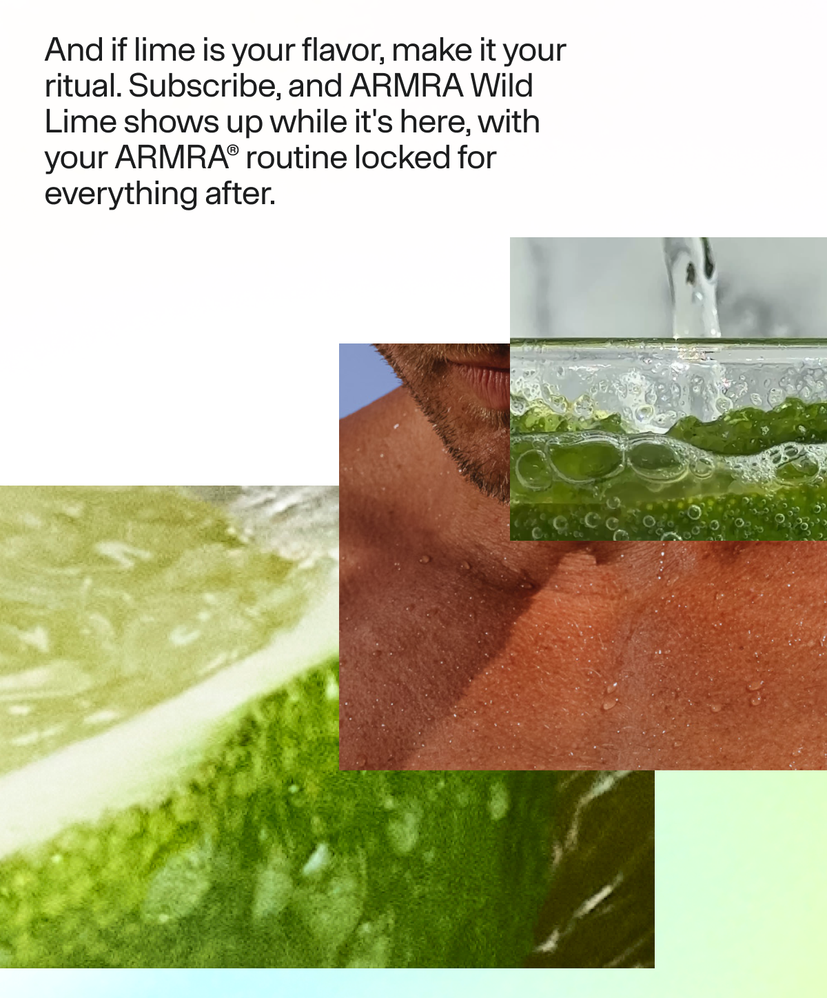 And if lime is your flavor, make it your ritual. Subscribe, and ARMRA Wild Lime shows up while it's here, with  your ARMRA® routine locked for everything after. |