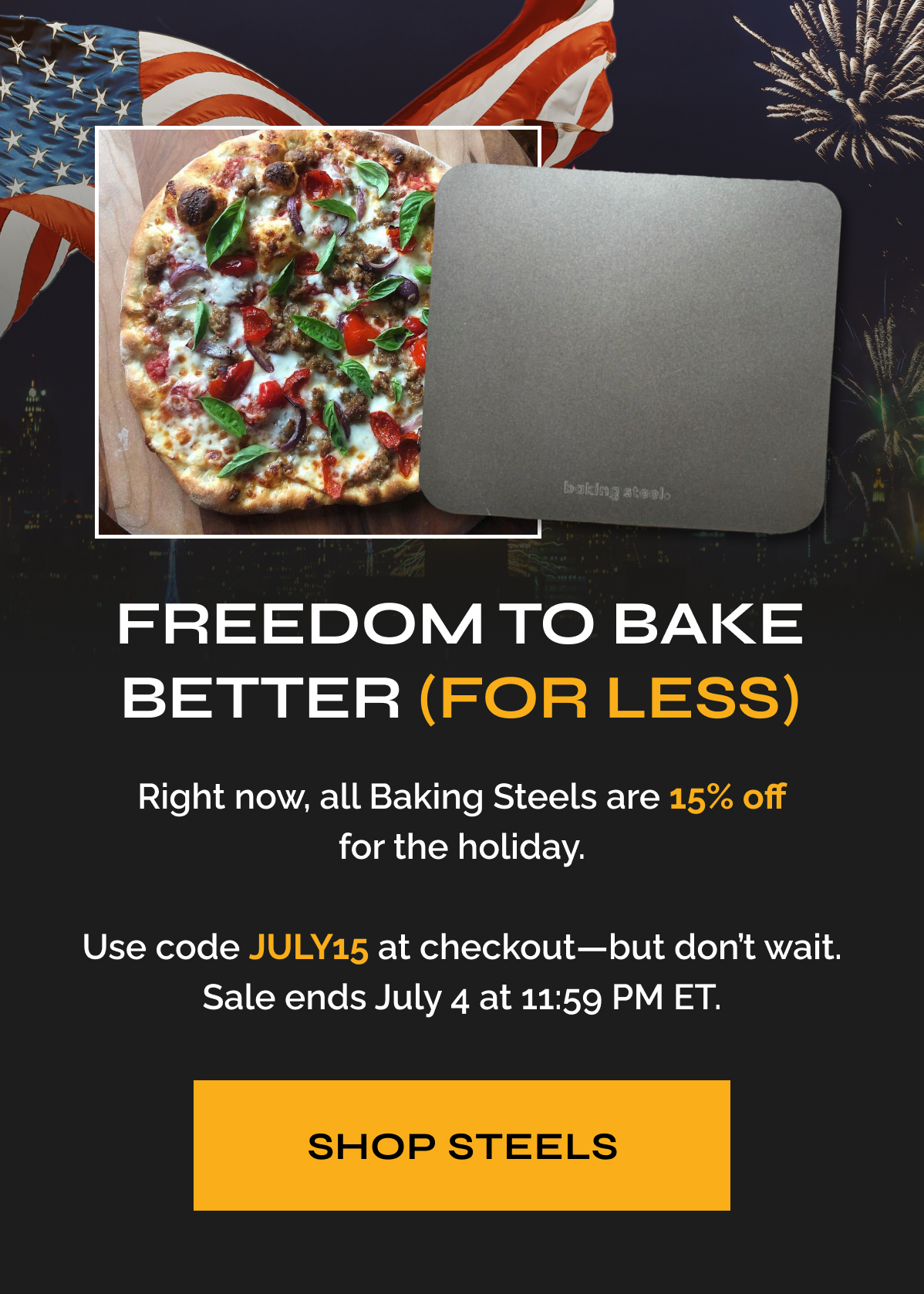 Freedom to Bake Better (For Less) "Right now, all Baking Steels are 15% off for the holiday. Use code JULY15 at checkout—but don’t wait. Sale ends July 4 at 11:59 PM ET." Shop Steels