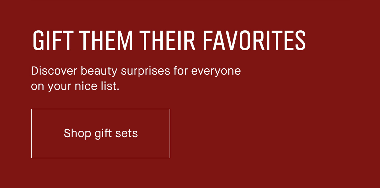 GIFT THEM THEIR FAVORITES. Discover beauty surprises to everyone on your nice list. Shop gift sets