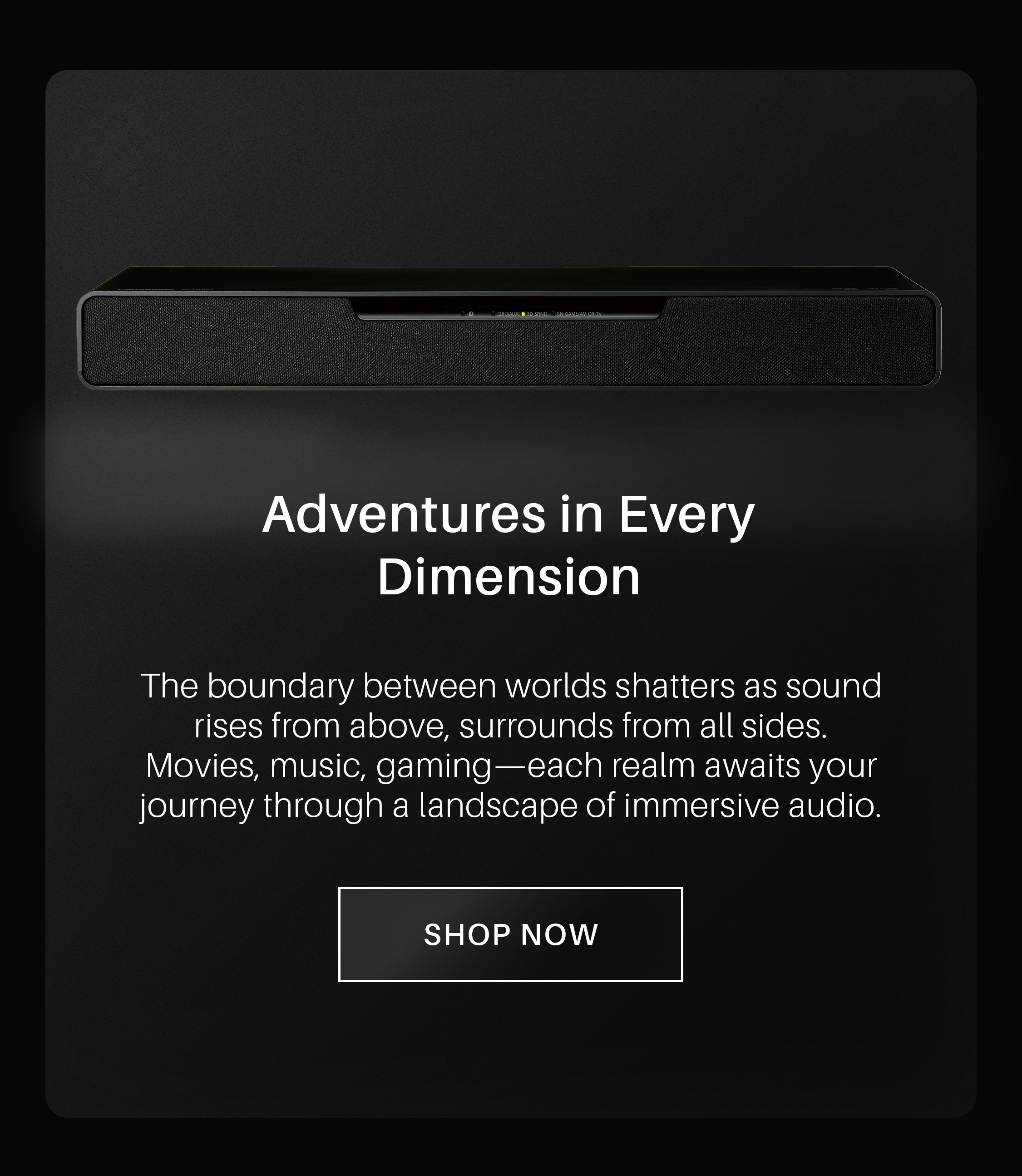 Adventures in Every Dimension. The boundary between worlds shatters as sound rises from above, surrounds from all sides. Movies, music, gaming—each realm awaits your journey through a landscape of immersive audio. Shop Now!