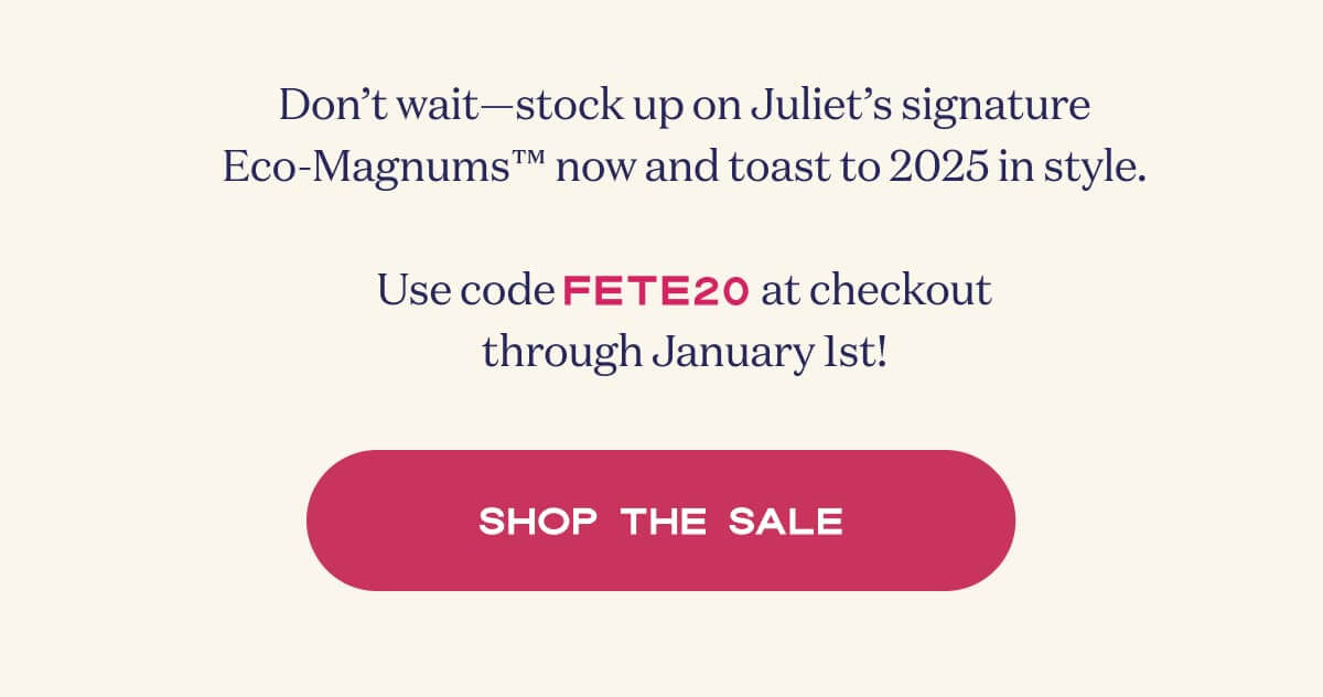 Don’t wait—stock up on Juliet’s signature Eco-Magnums™ now and toast to 2025 in style.  Use code FETE20 at checkout through January 1st! | SHOP THE SALE