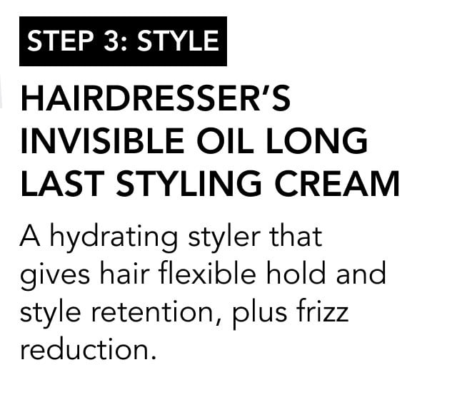 STEP 3: style | Hairdresser’s Invisible Oil Long Last Styling Cream | A hydrating styler that gives hair flexible hold and style retention, plus frizz reduction.