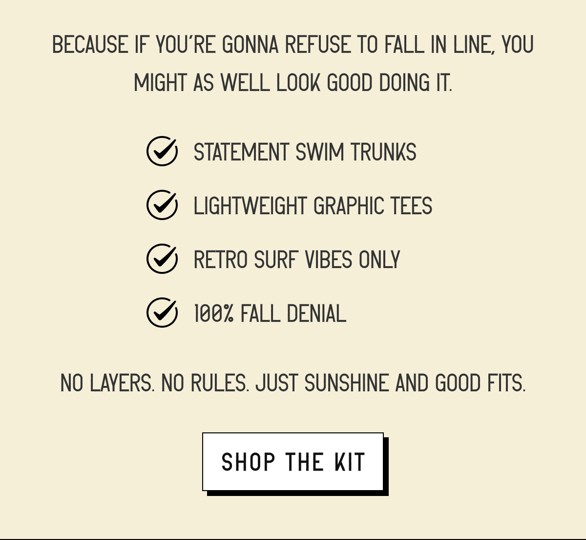 Because if you’re gonna refuse to fall in line, you might as well look good doing it.  ✅ Statement swim trunks ✅ Lightweight graphic tees ✅ Retro surf vibes only ✅ 100% fall denial | No layers. No rules. Just sunshine and good fits. [ SHOP THE KIT ]