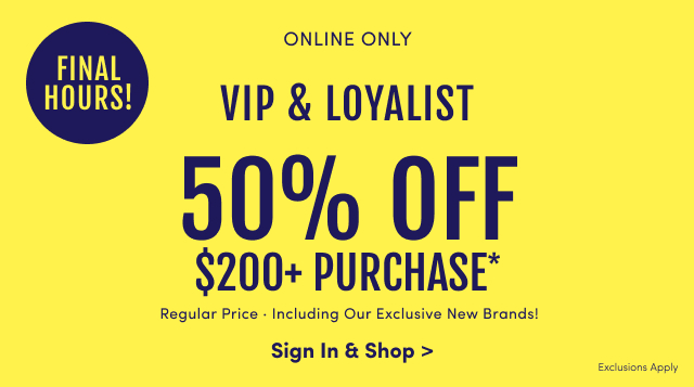 Final Hours! | Online Only  |VIP & Loyalist | 50% Off $200+ Purchase* | Regular Price | Including Our Exclusive New Brands! | Sign In & Shop > | Exclusions Apply