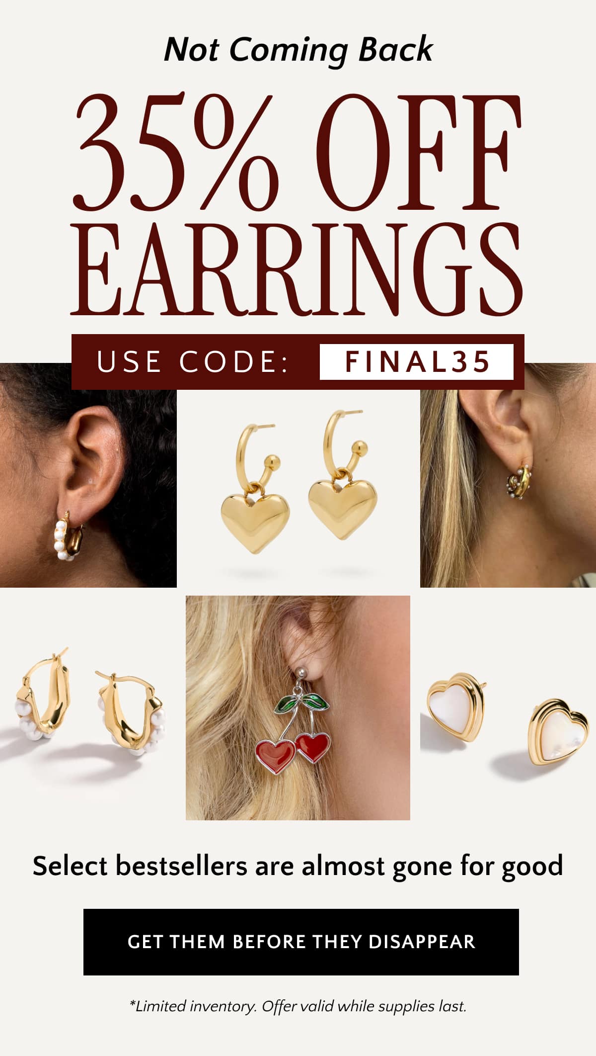 Not Coming Back: 35% OFF Earrings USE CODE: FINAL35 Select bestsellers are almost gone for good