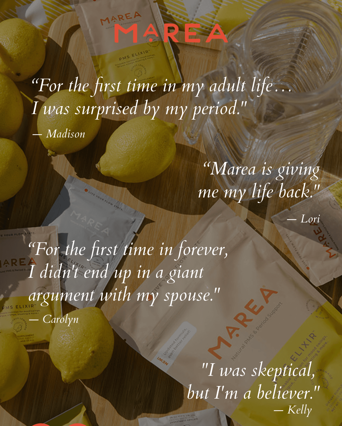 “For the first time in my adult life…  I was surprised by my period."  — Madison | “Marea is giving me my life back."  — Lori  | “For the first time in forever, I didn't end up in a giant argument with my spouse." — Carolyn | "I was skeptical,  but I'm a believer." — Kelly