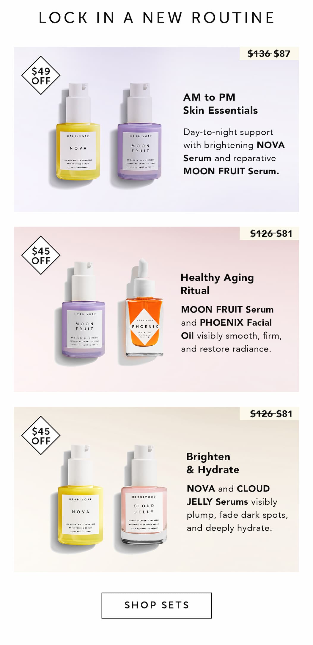 LOCK IN A NEW ROUTINE   AM to PM Skin Essentials $136 $87 BADGE: SAVE $49 Day-to-night support with brightening NOVA Serum and reparative MOON FRUIT Serum.  Healthy Aging Ritual $126 $81 BADGE: SAVE $45 MOON FRUIT Serum and PHOENIX Facial Oil visibly smooth, firm, and restore radiance.   Brighten & Hydrate $126 $81 BADGE: SAVE $45 NOVA and CLOUD JELLY Serums visibly plump, fade dark spots, and deeply hydrate.  CTA: SHOP SETS