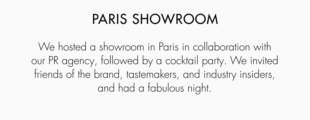We hosted a showroom in Paris in collaboration with our PR agency, followed by a cocktail party. We invited friends of the brand, tastemakers, and industry leaders, and had a fabulous night. 