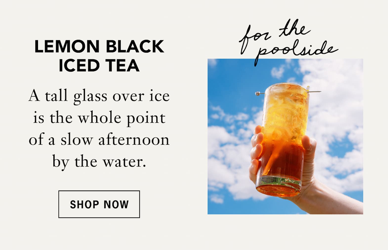 Lemon Black Iced Tea –[For the poolside]    A tall glass over ice is the whole point of a slow afternoon by the water.    Shop Now