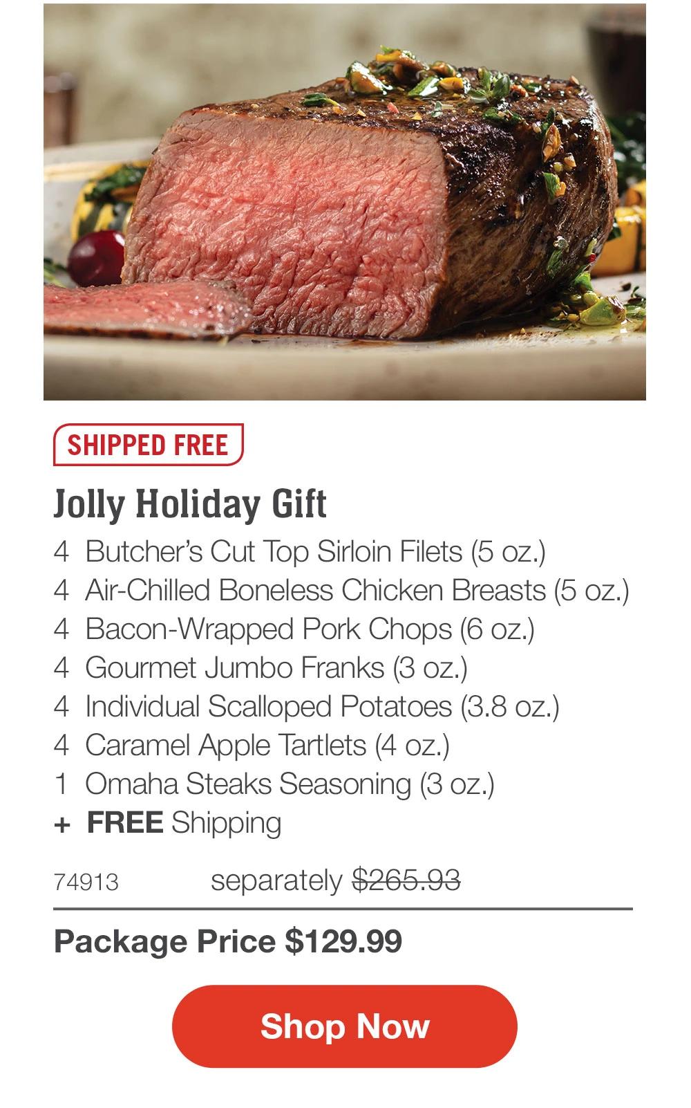 SHIPPED FREE
Jolly Holiday Gift
4 Butcher's Cut Top Sirloin Filets (5 oz.)
4 Air-Chilled Boneless Chicken Breasts (5 oz.)
4 Bacon-Wrapped Pork Chops (6 oz.)
4 Gourmet Jumbo Franks (3 oz.)
4 Individual Scalloped Potatoes (3.8 oz.)
4 Caramel Apple Tartlets (4 oz.)
1 Omaha Steaks Seasoning (3 oz.)
+ FREE Shipping
74913
separately $265.93
Package Price $129.99
Shop Now
