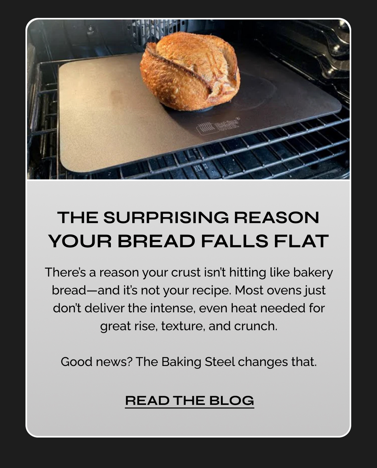The Surprising Reason Your Bread Falls Flat. There’s a reason your crust isn’t hitting like bakery bread—and it’s not your recipe. Most ovens just don’t deliver the intense, even heat needed for great rise, texture, and crunch.  Good news? The Baking Steel changes that. Read the Blog