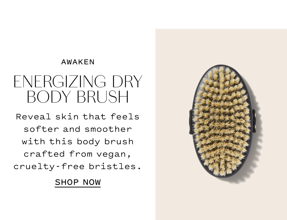 AWAKEN ENERGIZING DRY BODY BRUSH  Reveal skin that feels softer and smoother with this body brush crafted from vegan, cruelty-free bristles.  SHOP NOW