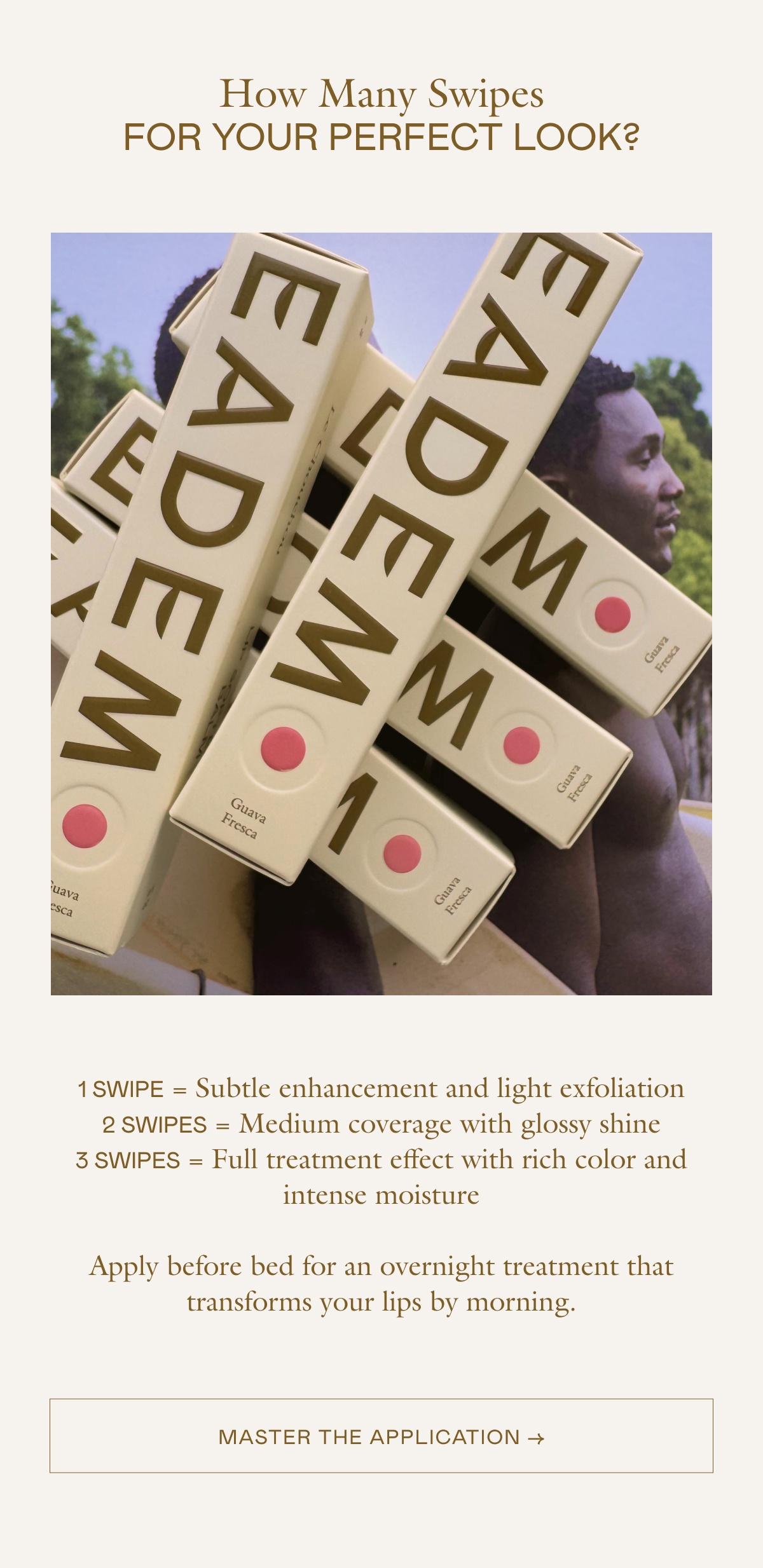 1 SWIPE = Subtle enhancement and light exfoliation 2 SWIPES = Medium coverage with glossy shine 3 SWIPES = Full treatment effect with rich color and intense moisture Apply before bed for an overnight treatment that transforms your lips by morning.