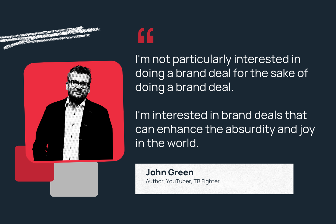 "I'm not particularly interested in doing a brand deal for the sake of doing a brand deal. I'm interested in brand deals that can enhance the absurdity and joy in the world."—John Green