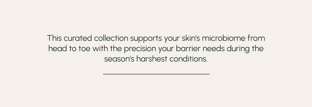 This curated collection supports your skin's microbiome from head to toe with the precision your barrier needs during the season's harshest conditions. 